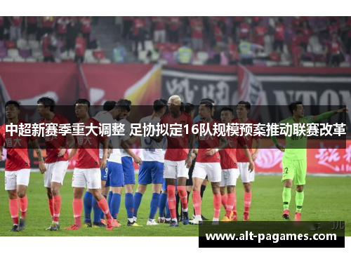 中超新赛季重大调整 足协拟定16队规模预案推动联赛改革
