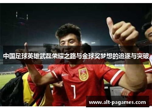 中国足球英雄武磊荣耀之路与金球奖梦想的追逐与突破