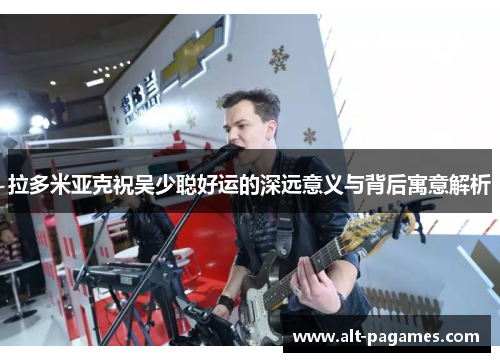 拉多米亚克祝吴少聪好运的深远意义与背后寓意解析