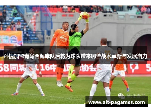 孙捷加盟青岛西海岸队后将为球队带来哪些战术革新与发展潜力