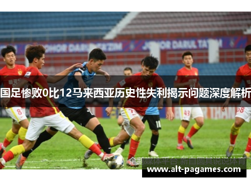 国足惨败0比12马来西亚历史性失利揭示问题深度解析