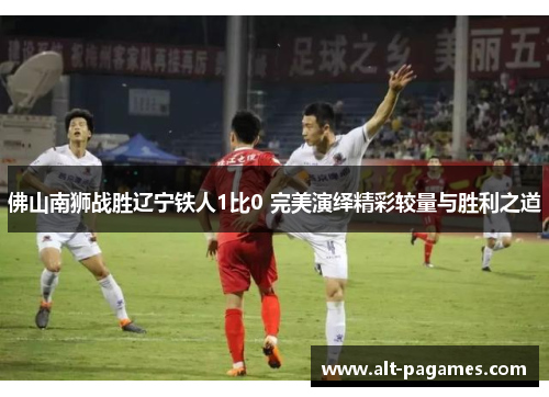 佛山南狮战胜辽宁铁人1比0 完美演绎精彩较量与胜利之道