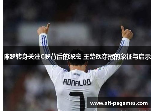 陈梦转身关注C罗背后的深意 王楚钦夺冠的象征与启示