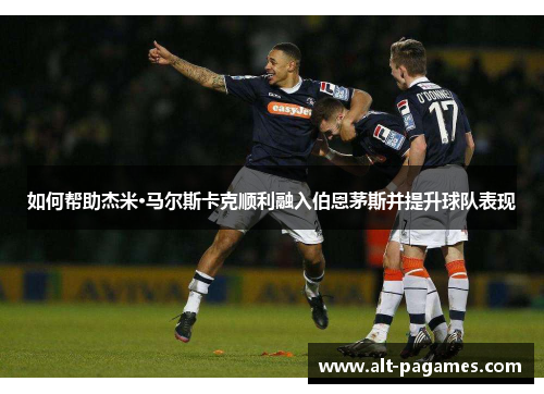如何帮助杰米·马尔斯卡克顺利融入伯恩茅斯并提升球队表现 如何帮助杰米·马尔斯卡克顺利融入伯恩茅斯并提升球队表现