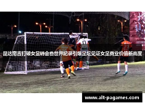 昆达南吉打破女足转会费世界纪录引爆足坛见证女足商业价值新高度