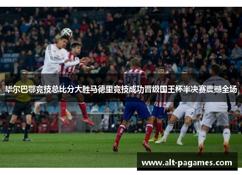 毕尔巴鄂竞技总比分大胜马德里竞技成功晋级国王杯半决赛震撼全场