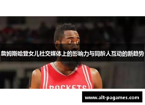 詹姆斯哈登女儿社交媒体上的影响力与同龄人互动的新趋势